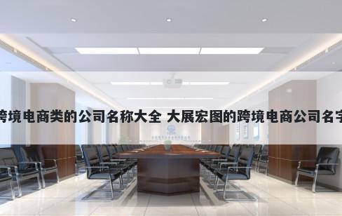 跨境电商类的公司名称大全 大展宏图的跨境电商公司名字