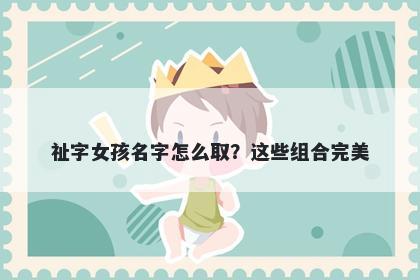 祉字女孩名字怎么取？这些组合完美