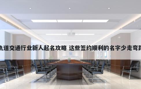 轨道交通行业新人起名攻略 这些签约顺利的名字少走弯路