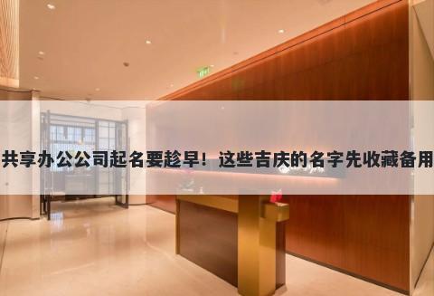 共享办公公司起名要趁早!这些吉庆的名字先收藏备用