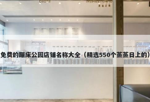 免费的蹦床公园店铺名称大全（精选550个蒸蒸日上的）