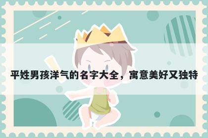 平姓男孩洋气的名字大全，寓意美好又独特