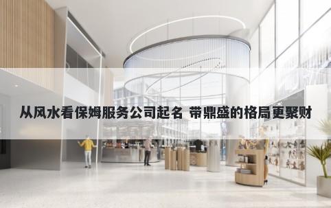 从风水看保姆服务公司起名 带鼎盛的格局更聚财