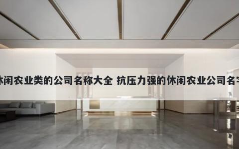休闲农业类的公司名称大全 抗压力强的休闲农业公司名字