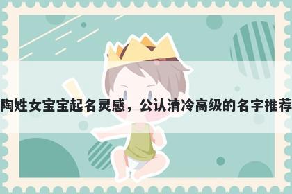 陶姓女宝宝起名灵感，公认清冷高级的名字推荐