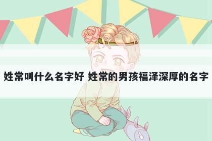 姓常叫什么名字好 姓常的男孩福泽深厚的名字