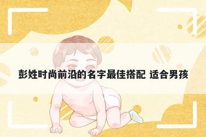 彭姓时尚前沿的名字最佳搭配 适合男孩