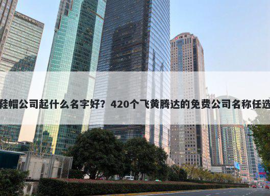 鞋帽公司起什么名字好？420个飞黄腾达的免费公司名称任选