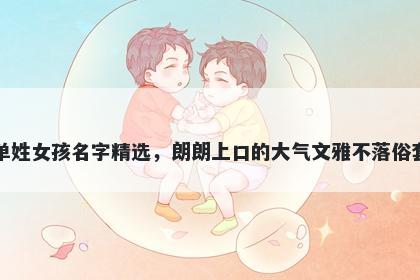 单姓女孩名字精选，朗朗上口的大气文雅不落俗套