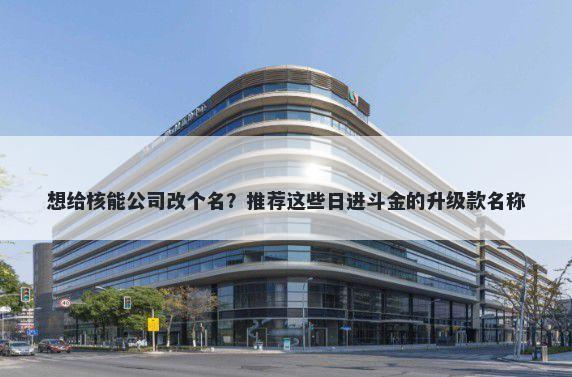 想给核能公司改个名？推荐这些日进斗金的升级款名称