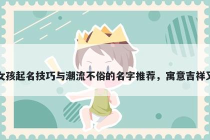 费姓女孩起名技巧与潮流不俗的名字推荐，寓意吉祥又好听