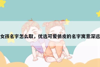 姓危的女孩名字怎么取，优选可爱俏皮的名字寓意深远又好听