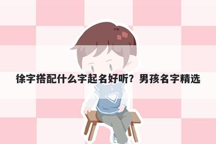 徐字搭配什么字起名好听？男孩名字精选