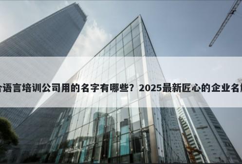 适合语言培训公司用的名字有哪些？2025最新匠心的企业名解析