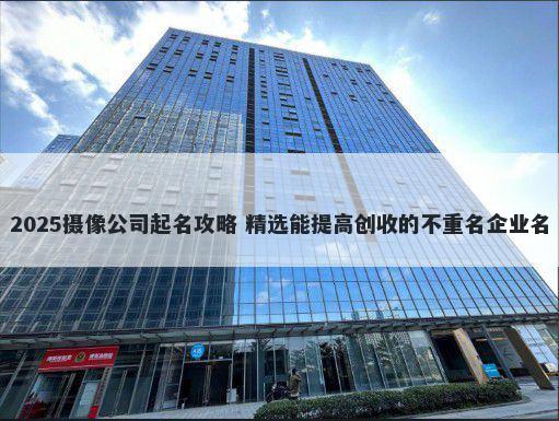 2025摄像公司起名攻略 精选能提高创收的不重名企业名