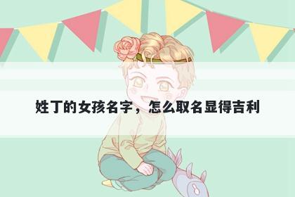 姓丁的女孩名字，怎么取名显得吉利