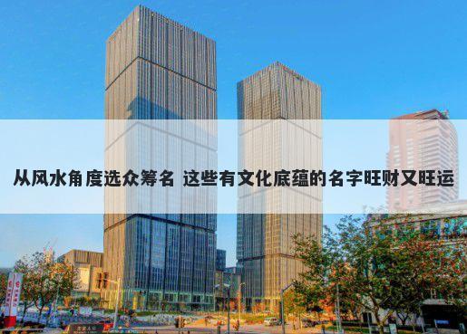 从风水角度选众筹名 这些有文化底蕴的名字旺财又旺运