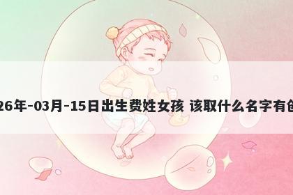 2026年-03月-15日出生费姓女孩 该取什么名字有创意