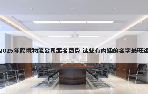 2025年跨境物流公司起名趋势 这些有内涵的名字最旺运