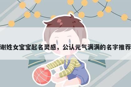 谢姓女宝宝起名灵感，公认元气满满的名字推荐