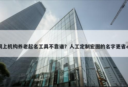 网上机构养老起名工具不靠谱？人工定制宏图的名字更省心