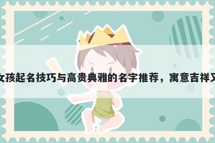 诸姓女孩起名技巧与高贵典雅的名字推荐,寓意吉祥又好听