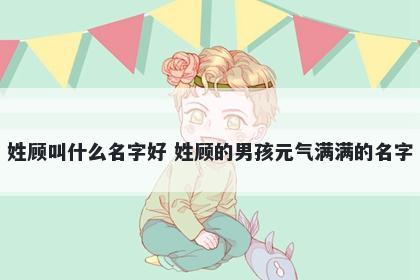 姓顾叫什么名字好 姓顾的男孩元气满满的名字