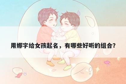 用娜字给女孩起名，有哪些好听的组合？