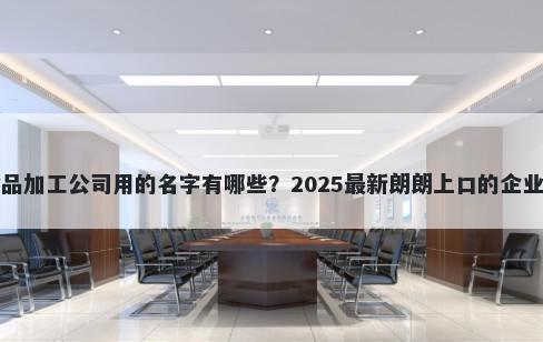 适合食品加工公司用的名字有哪些？2025最新朗朗上口的企业名解析