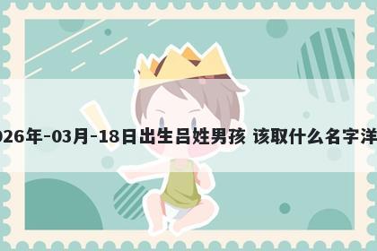 2026年-03月-18日出生吕姓男孩 该取什么名字洋气