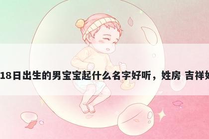 2026年-03月-18日出生的男宝宝起什么名字好听，姓房 吉祥如意的名字推荐