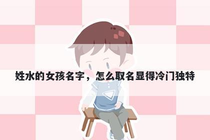 姓水的女孩名字，怎么取名显得冷门独特