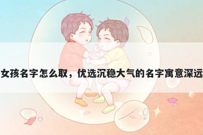 姓席的女孩名字怎么取，优选沉稳大气的名字寓意深远又好听