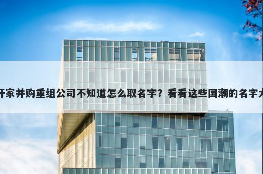 想开家并购重组公司不知道怎么取名字？看看这些国潮的名字大全