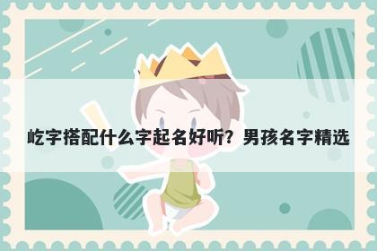 屹字搭配什么字起名好听？男孩名字精选