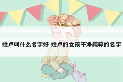 姓卢叫什么名字好 姓卢的女孩干净纯粹的名字