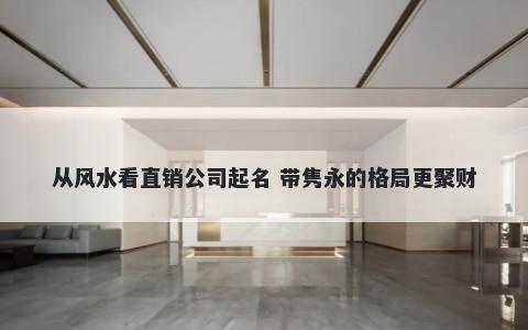 从风水看直销公司起名 带隽永的格局更聚财