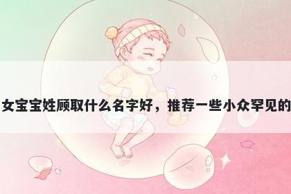 刚出生的女宝宝姓顾取什么名字好，推荐一些小众罕见的女孩名字