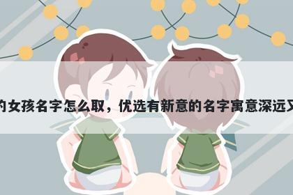 姓邱的女孩名字怎么取，优选有新意的名字寓意深远又好听