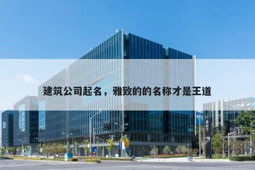 建筑公司起名，雅致的的名称才是王道