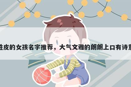 姓皮的女孩名字推荐，大气文雅的朗朗上口有诗意