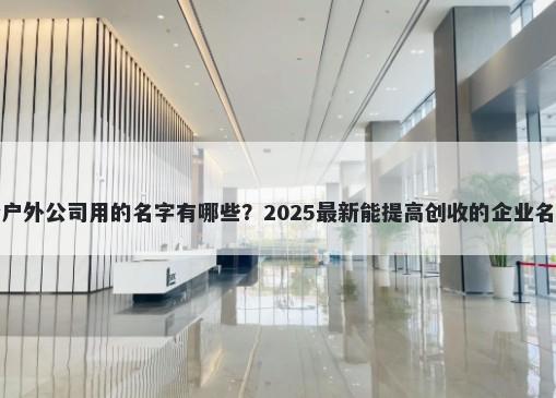 适合户外公司用的名字有哪些？2025最新能提高创收的企业名解析
