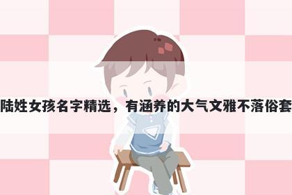 陆姓女孩名字精选，有涵养的大气文雅不落俗套