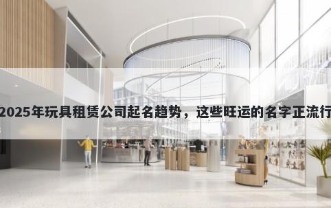 2025年玩具租赁公司起名趋势，这些旺运的名字正流行