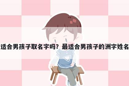 洲字适合男孩子取名字吗？最适合男孩子的洲字姓名大全