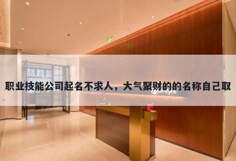 职业技能公司起名不求人，大气聚财的的名称自己取