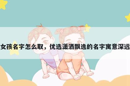 姓徐的女孩名字怎么取，优选潇洒飘逸的名字寓意深远又好听