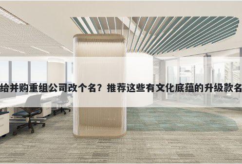 想给并购重组公司改个名？推荐这些有文化底蕴的升级款名称
