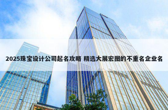 2025珠宝设计公司起名攻略 精选大展宏图的不重名企业名