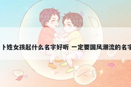 卜姓女孩起什么名字好听 一定要国风潮流的名字